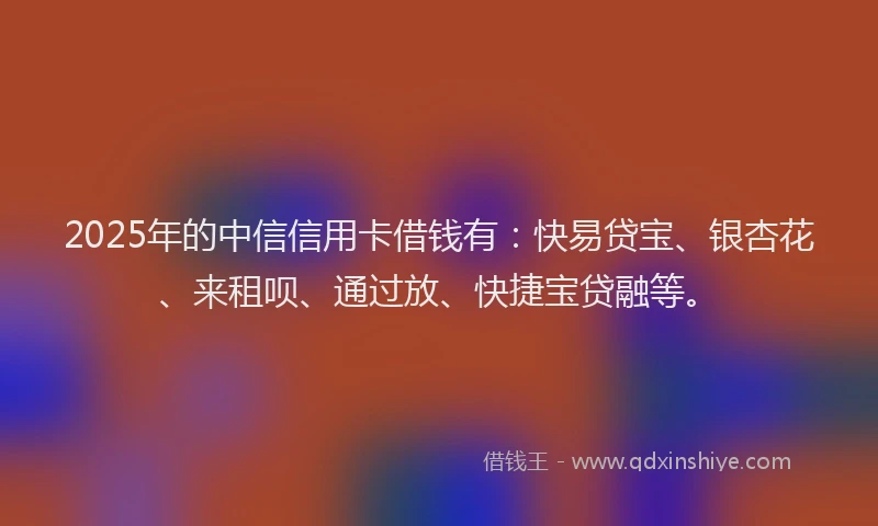 2025年的中信信用卡借钱有：快易贷宝、银杏花、来租呗、通过放、快捷宝贷融等。