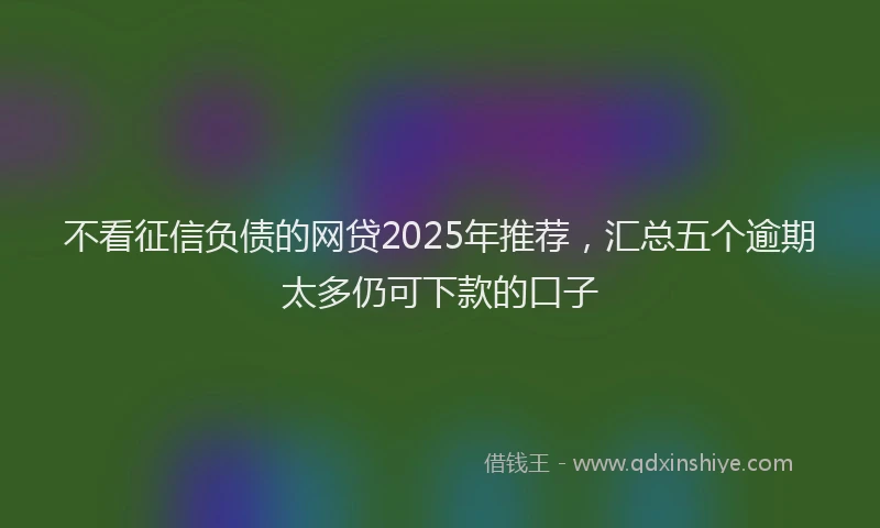 不看征信负债的网贷2025年推荐，汇总五个逾期太多仍可下款的口子