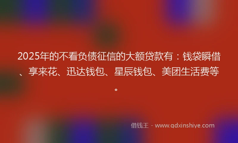 2025年的不看负债征信的大额贷款有:钱袋瞬借、享来花、迅达钱包、星辰钱包、美团生活费等。