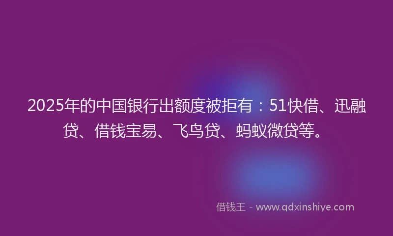 2025年的中国银行出额度被拒有：51快借、迅融贷、借钱宝易、飞鸟贷、蚂蚁微贷等。