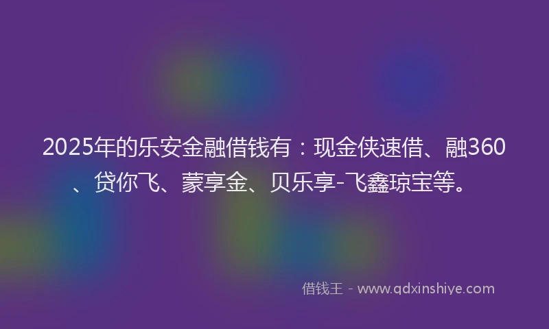 2025年的乐安金融借钱有：现金侠速借、融360、贷你飞、蒙享金、贝乐享-飞鑫琼宝等。