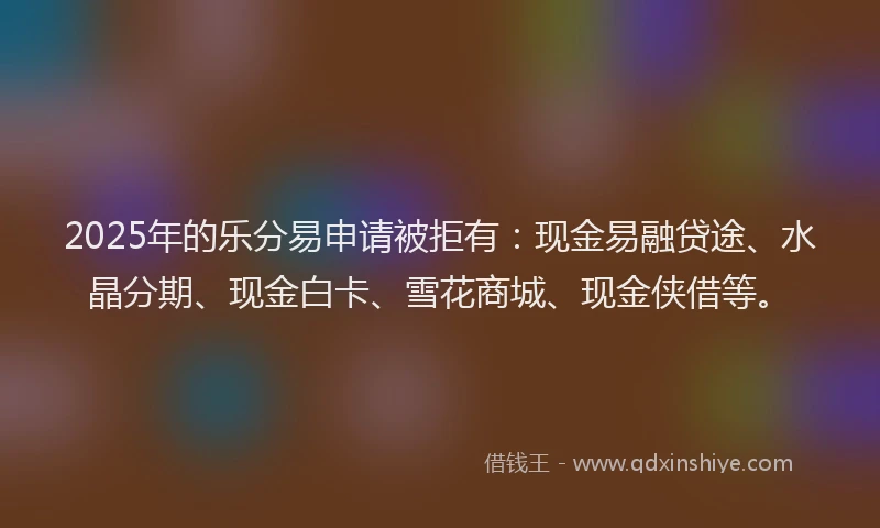 2025年的乐分易申请被拒有:现金易融贷途、水晶分期、现金白卡、雪花商城、现金侠借等。