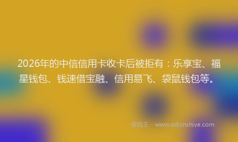 2026年的中信信用卡收卡后被拒有:乐享宝、福星钱包、钱速借宝融、信用易飞、袋鼠钱包等。