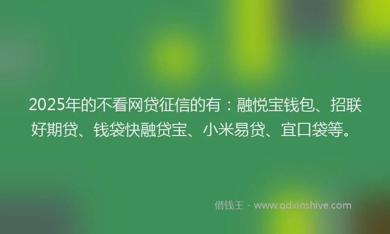 2025年的不看网贷征信的有：融悦宝钱包、招联好期贷、钱袋快融贷宝、小米易贷、宜口袋等。