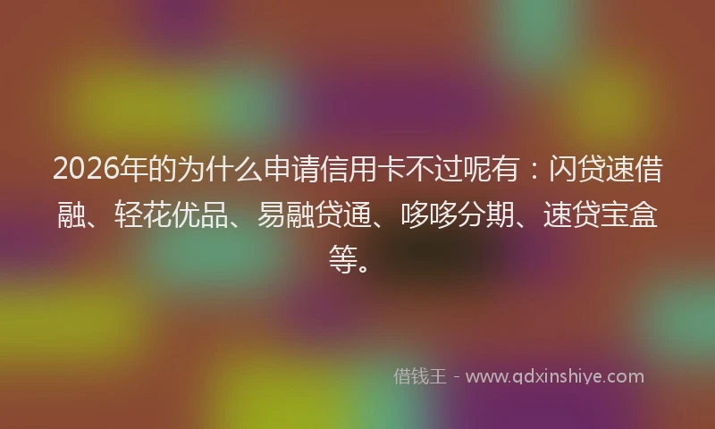 2026年的为什么申请信用卡不过呢有：闪贷速借融、轻花优品、易融贷通、哆哆分期、速贷宝盒等。