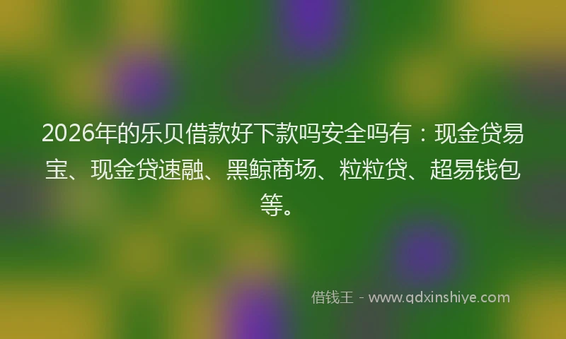 2026年的乐贝借款好下款吗安全吗有：现金贷易宝、现金贷速融、黑鲸商场、粒粒贷、超易钱包等。