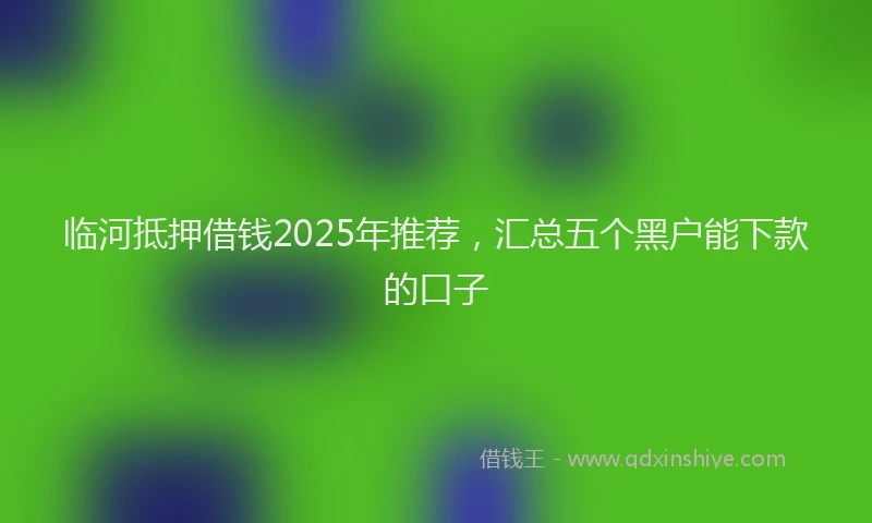 临河抵押借钱2025年推荐，汇总五个黑户能下款的口子