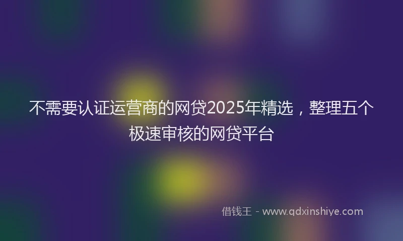 不需要认证运营商的网贷2025年精选，整理五个极速审核的网贷平台