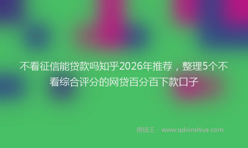 不看征信能贷款吗知乎2026年推荐，整理5个不看综合评分的网贷百分百下款口子
