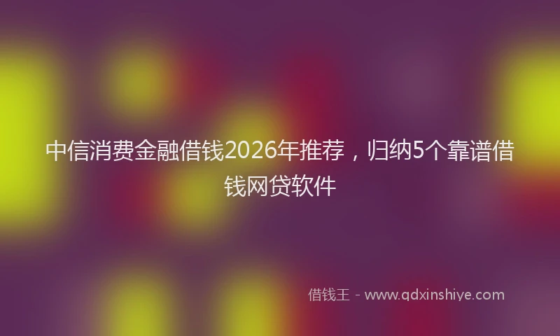 中信消费金融借钱2026年推荐，归纳5个靠谱借钱网贷软件