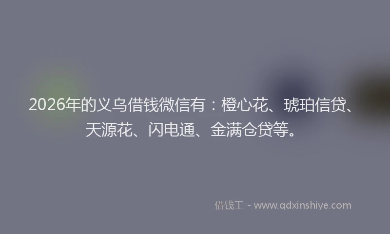 2026年的义乌借钱微信有：橙心花、琥珀信贷、天源花、闪电通、金满仓贷等。