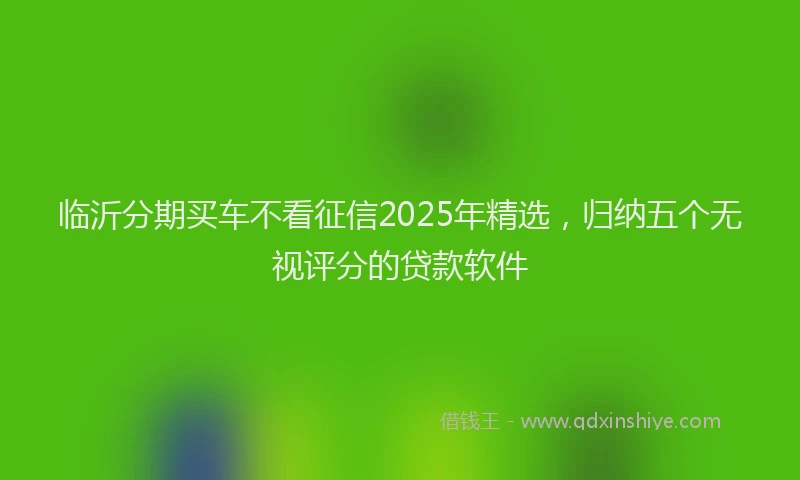 临沂分期买车不看征信2025年精选，归纳五个无视评分的贷款软件