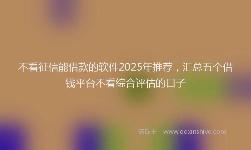 不看征信能借款的软件2025年推荐，汇总五个借钱平台不看综合评估的口子