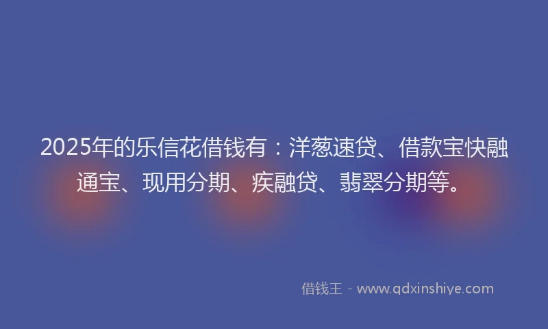 2025年的乐信花借钱有：洋葱速贷、借款宝快融通宝、现用分期、疾融贷、翡翠分期等。