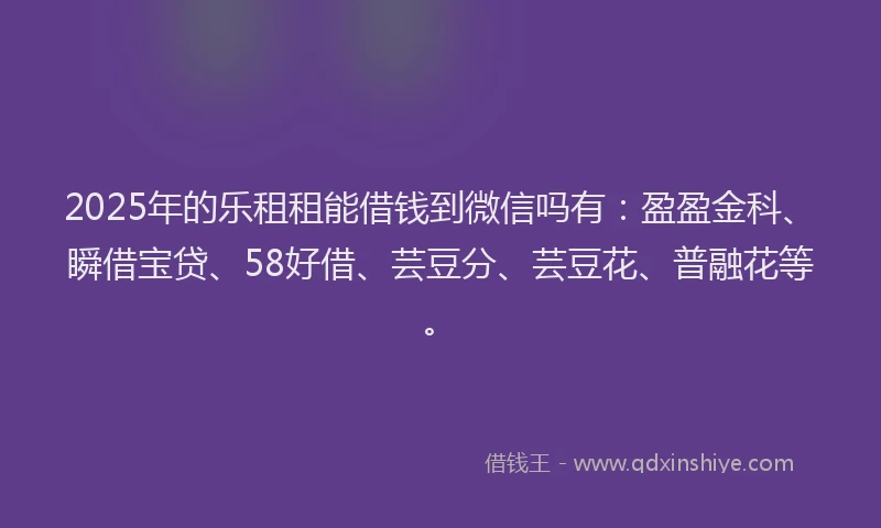 2025年的乐租租能借钱到微信吗有：盈盈金科、瞬借宝贷、58好借、芸豆分、芸豆花、普融花等。