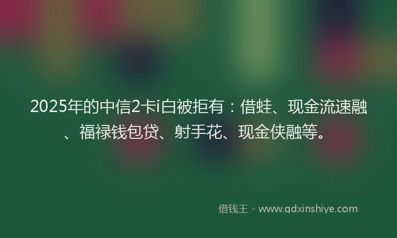 2025年的中信2卡i白被拒有：借蛙、现金流速融、福禄钱包贷、射手花、现金侠融等。