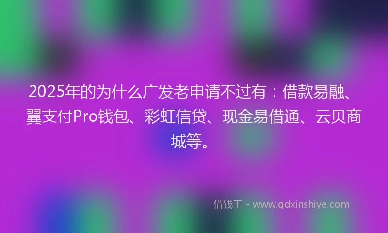 2025年的为什么广发老申请不过有：借款易融、翼支付Pro钱包、彩虹信贷、现金易借通、云贝商城等。