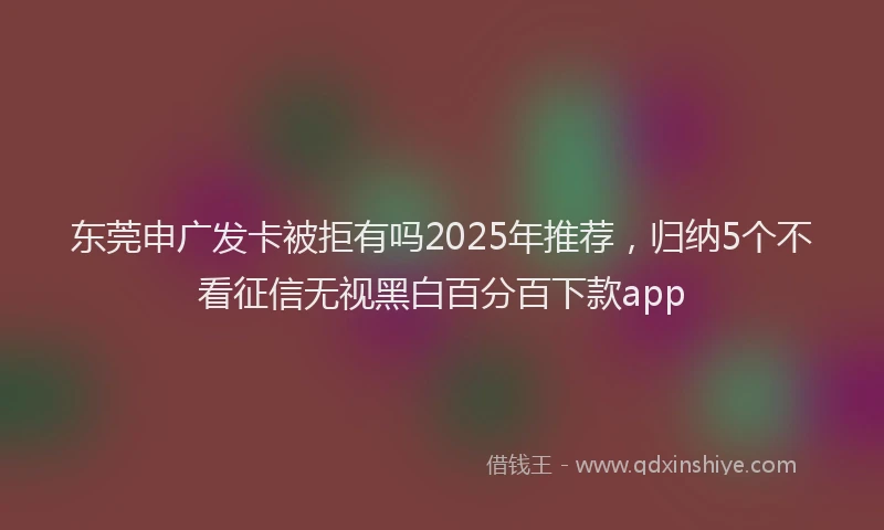 东莞申广发卡被拒有吗2025年推荐，归纳5个不看征信无视黑白百分百下款app