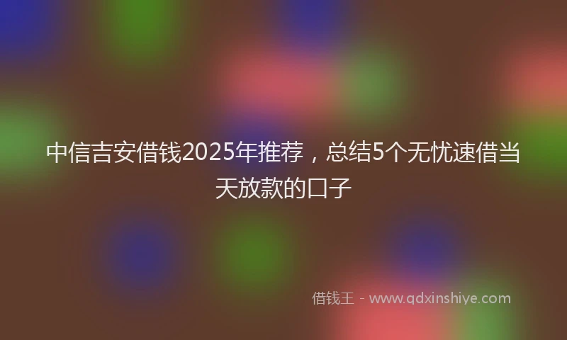 中信吉安借钱2025年推荐，总结5个无忧速借当天放款的口子