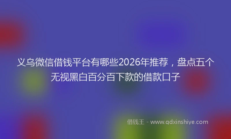 义乌微信借钱平台有哪些2026年推荐，盘点五个无视黑白百分百下款的借款口子