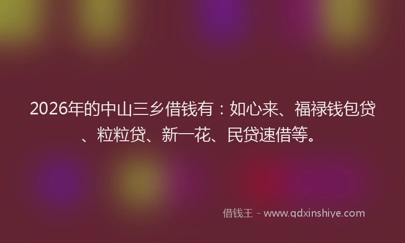 2026年的中山三乡借钱有：如心来、福禄钱包贷、粒粒贷、新一花、民贷速借等。