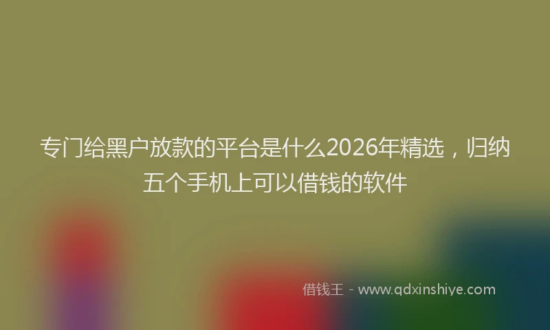 专门给黑户放款的平台是什么2026年精选,归纳五个手机上可以借钱的软件