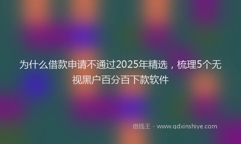 为什么借款申请不通过2025年精选，梳理5个无视黑户百分百下款软件