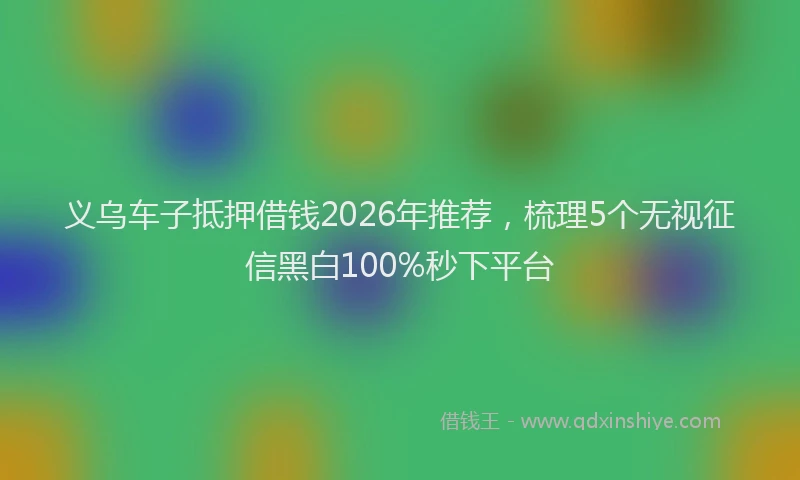 义乌车子抵押借钱2026年推荐，梳理5个无视征信黑白100%秒下平台