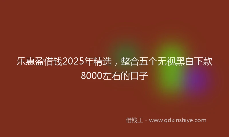 乐惠盈借钱2025年精选，整合五个无视黑白下款8000左右的口子