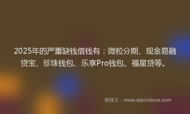 2025年的严重缺钱借钱有：微粒分期、现金易融贷宝、珍珠钱包、乐享Pro钱包、福星贷等。