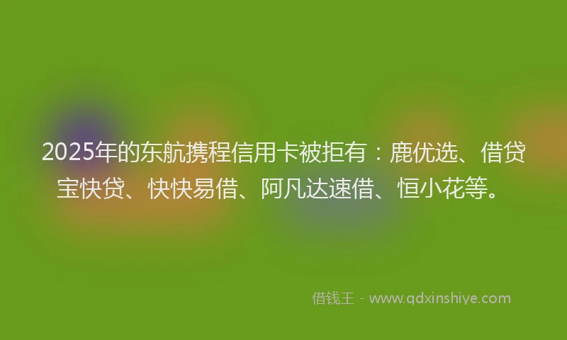 2025年的东航携程信用卡被拒有：鹿优选、借贷宝快贷、快快易借、阿凡达速借、恒小花等。