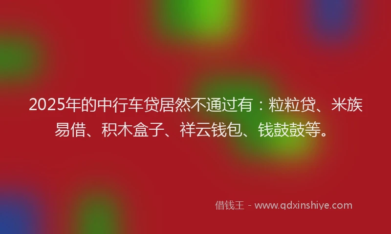 2025年的中行车贷居然不通过有：粒粒贷、米族易借、积木盒子、祥云钱包、钱鼓鼓等。
