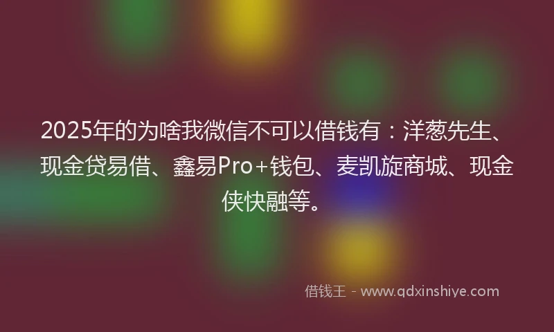 2025年的为啥我微信不可以借钱有：洋葱先生、现金贷易借、鑫易Pro+钱包、麦凯旋商城、现金侠快融等。