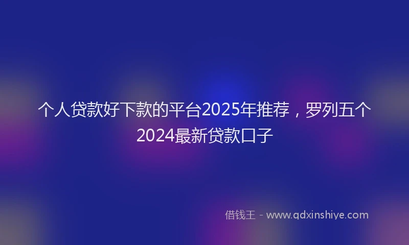 个人贷款好下款的平台2025年推荐，罗列五个2024最新贷款口子