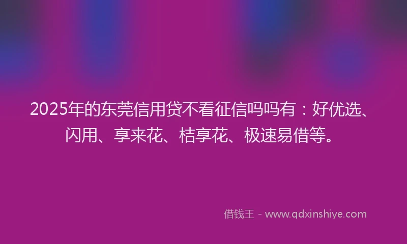 2025年的东莞信用贷不看征信吗吗有：好优选、闪用、享来花、桔享花、极速易借等。