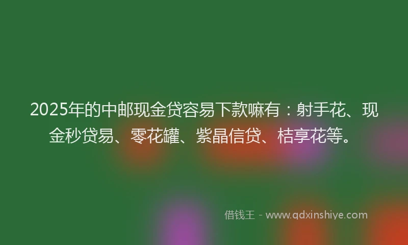 2025年的中邮现金贷容易下款嘛有：射手花、现金秒贷易、零花罐、紫晶信贷、桔享花等。