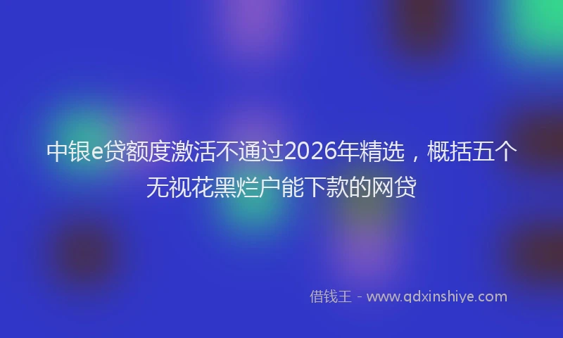 中银e贷额度激活不通过2026年精选，概括五个无视花黑烂户能下款的网贷