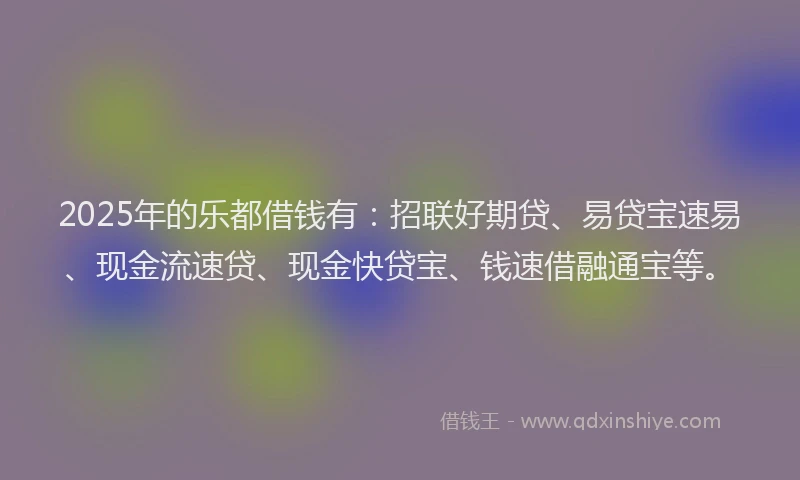 2025年的乐都借钱有：招联好期贷、易贷宝速易、现金流速贷、现金快贷宝、钱速借融通宝等。