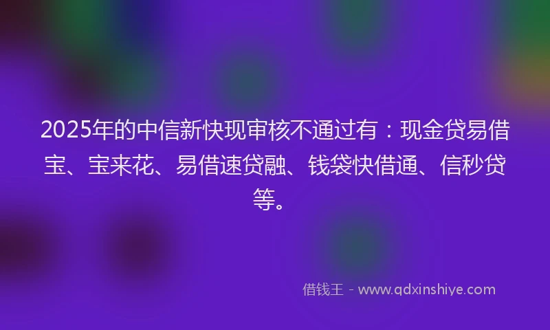 2025年的中信新快现审核不通过有:现金贷易借宝、宝来花、易借速贷融、钱袋快借通、信秒贷等。