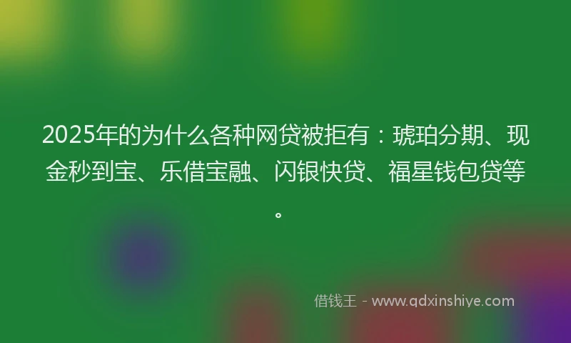 2025年的为什么各种网贷被拒有:琥珀分期、现金秒到宝、乐借宝融、闪银快贷、福星钱包贷等。