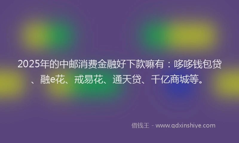 2025年的中邮消费金融好下款嘛有：哆哆钱包贷、融e花、戒易花、通天贷、千亿商城等。