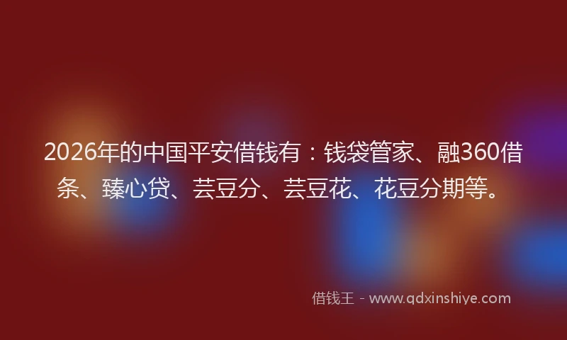 2026年的中国平安借钱有：钱袋管家、融360借条、臻心贷、芸豆分、芸豆花、花豆分期等。