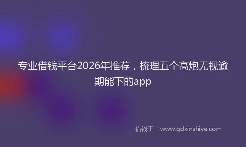 专业借钱平台2026年推荐，梳理五个高炮无视逾期能下的app