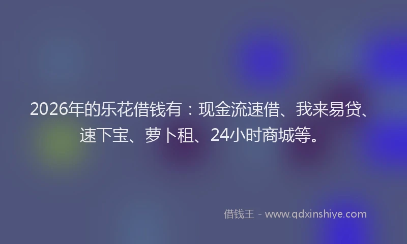 2026年的乐花借钱有:现金流速借、我来易贷、速下宝、萝卜租、24小时商城等。