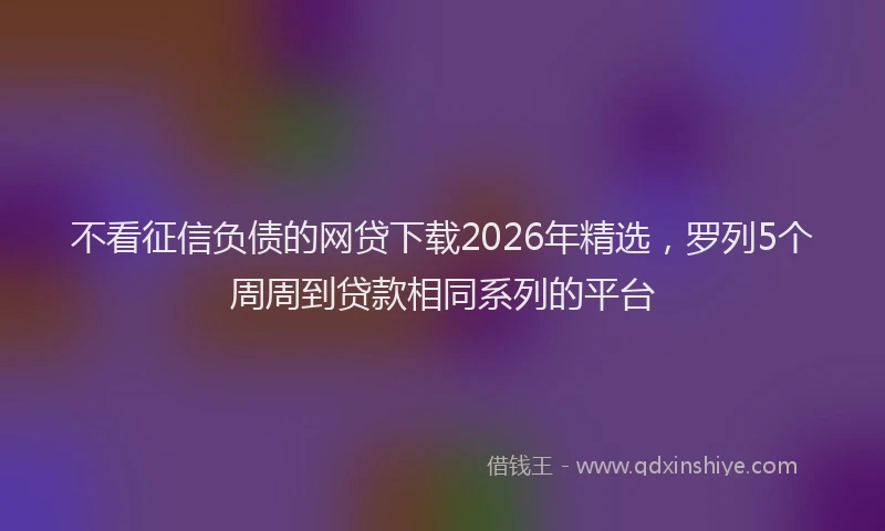 不看征信负债的网贷下载2026年精选，罗列5个周周到贷款相同系列的平台