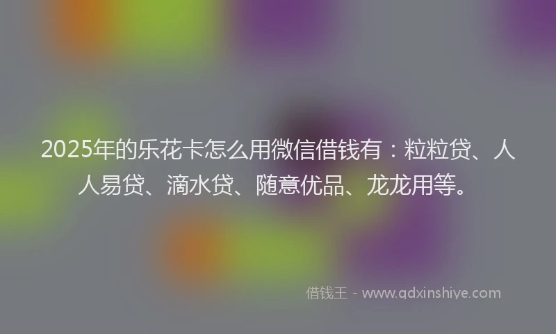 2025年的乐花卡怎么用微信借钱有：粒粒贷、人人易贷、滴水贷、随意优品、龙龙用等。