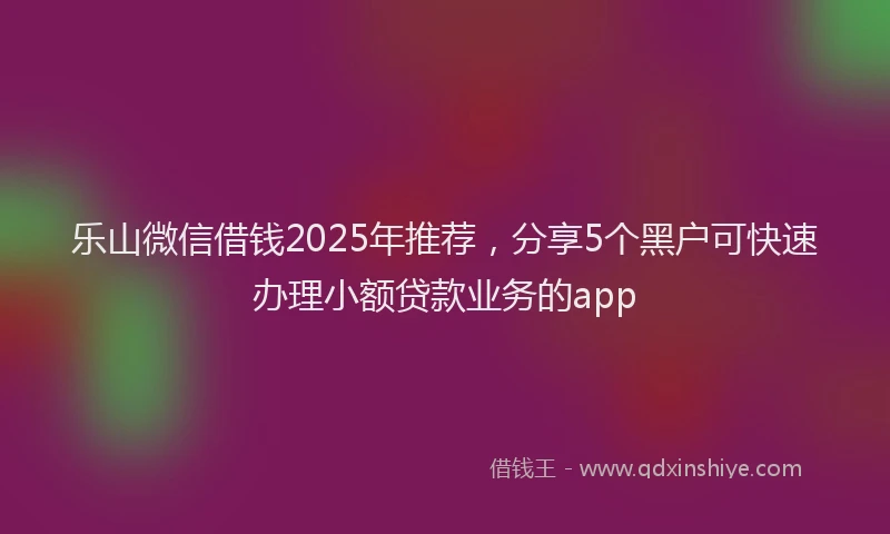 乐山微信借钱2025年推荐，分享5个黑户可快速办理小额贷款业务的app