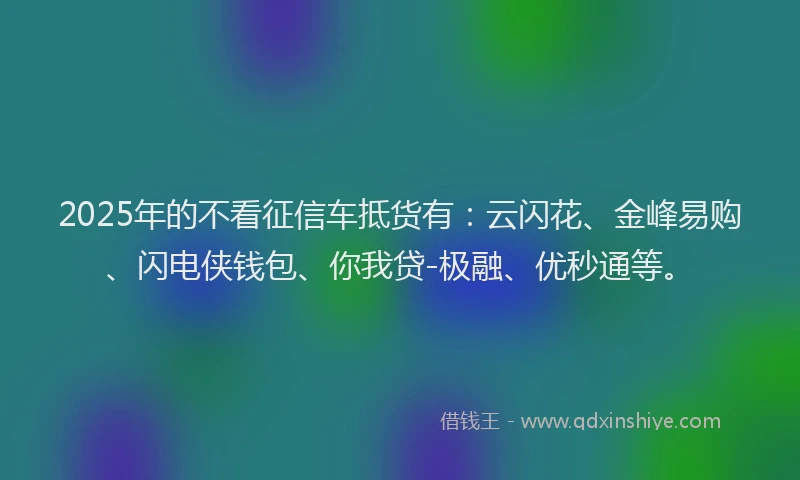 2025年的不看征信车抵货有：云闪花、金峰易购、闪电侠钱包、你我贷-极融、优秒通等。