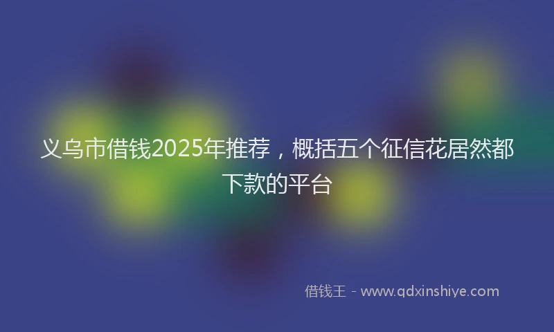 义乌市借钱2025年推荐，概括五个征信花居然都下款的平台