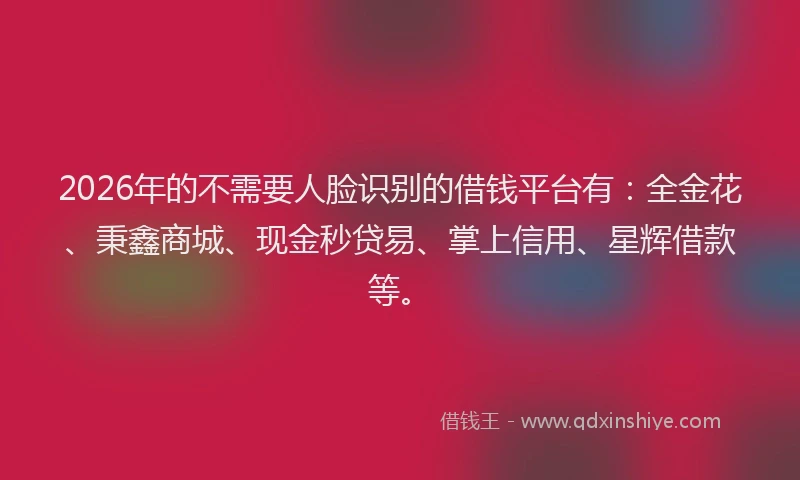 2026年的不需要人脸识别的借钱平台有：全金花、秉鑫商城、现金秒贷易、掌上信用、星辉借款等。